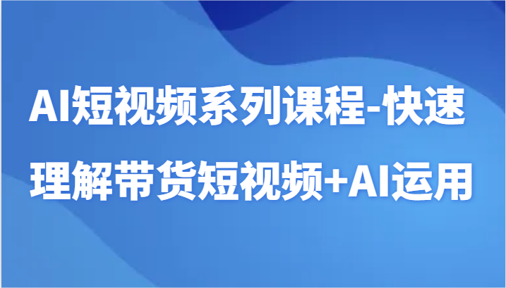 AI短视频系列课程-快速理解带货短视频+AI工具短视频运用,速发云资源网