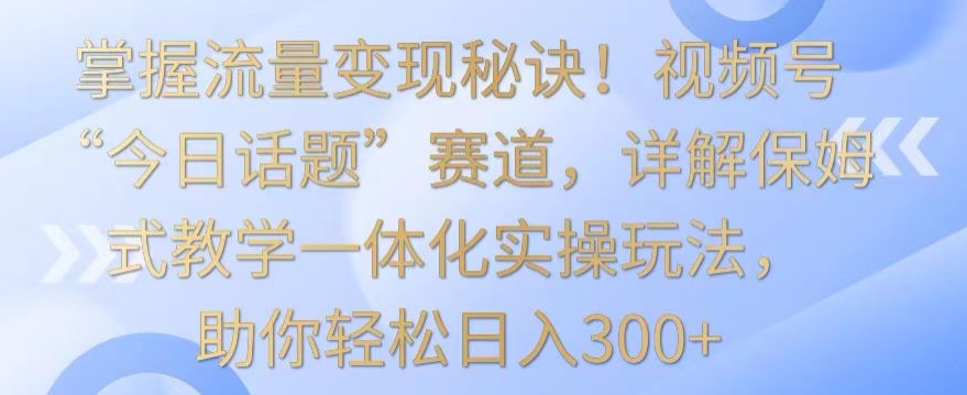 掌握流量变现秘诀！视频号“今日话题”赛道，详解保姆式教学一体化实操玩法，助你轻松日入300+,速发云资源网