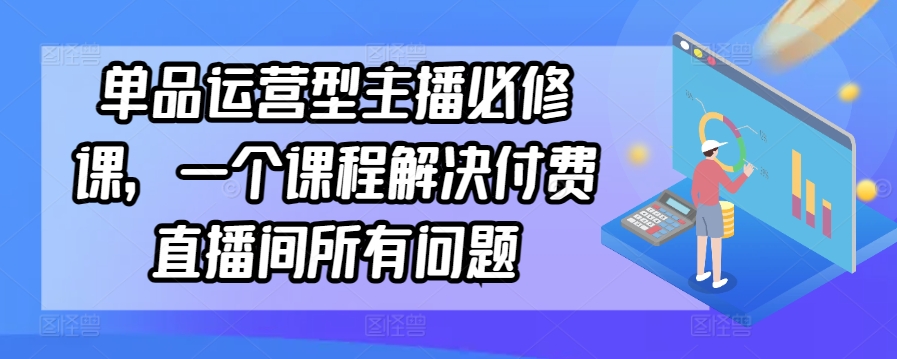 单品运营型主播必修课，一个课程解决付费直播间所有问题,速发云资源网