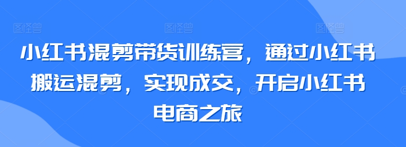 小红书混剪带货训练营，通过小红书搬运混剪，实现成交，开启小红书电商之旅,速发云资源网