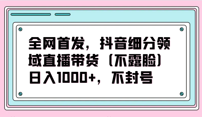 全网首发，抖音细分领域直播带货（不露脸）项目，日入1000+，不封号,速发云资源网