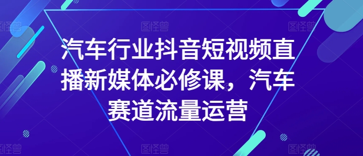 汽车行业抖音短视频直播新媒体必修课，汽车赛道流量运营,速发云资源网