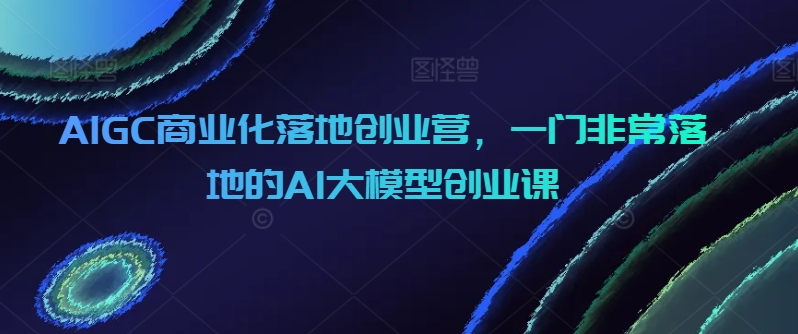 AIGC商业化落地创业营，一门非常落地的AI大模型创业课,速发云资源网