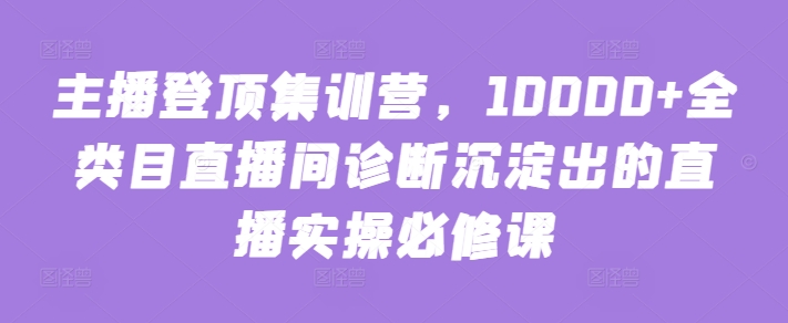 主播登顶集训营，10000+全类目直播间诊断沉淀出的直播实操必修课,速发云资源网