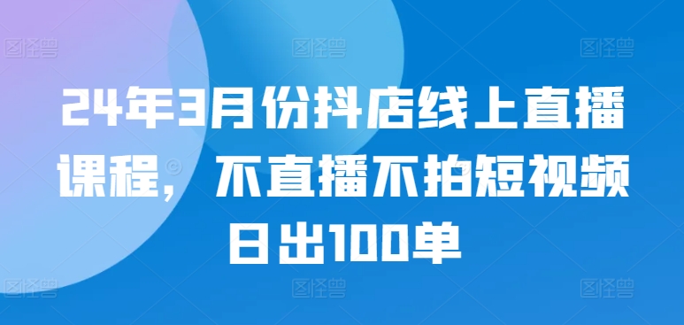 24年3月份抖店线上直播课程，不直播不拍短视频日出100单,速发云资源网
