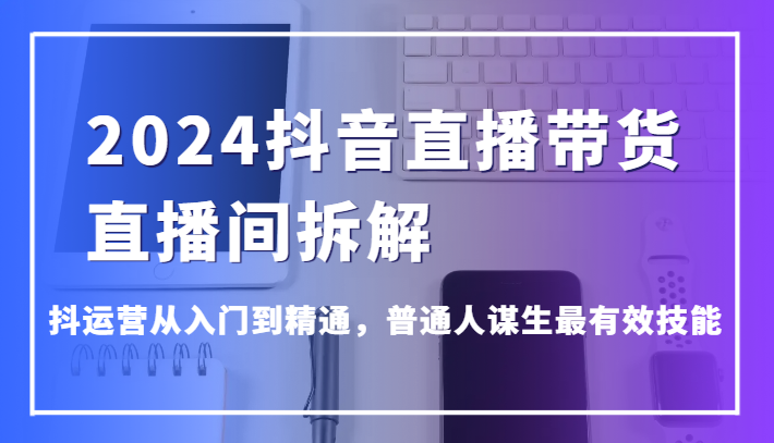 2024抖音直播带货直播间拆解，抖运营从入门到精通，普通人谋生最有效技能,速发云资源网