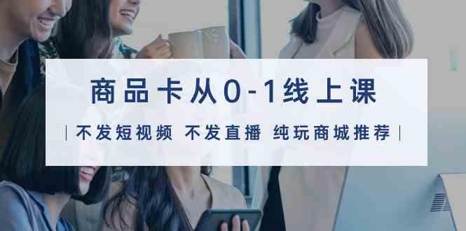 商品卡从0-1线上课（不发短视频 不发直播 纯玩商城推荐）32节课,速发云资源网