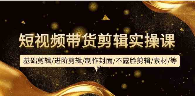 短视频带货剪辑实操课：基础剪辑/进阶剪辑/制作封面/不露脸剪辑/素材/等等,速发云资源网