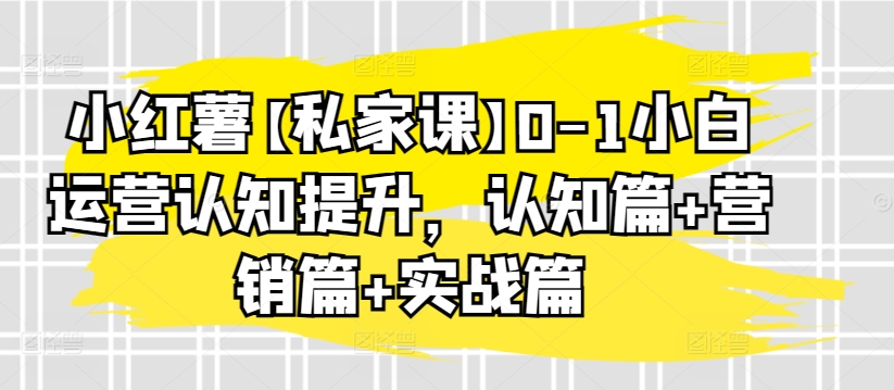小红薯【私家课】0-1小白运营认知提升，认知篇+营销篇+实战篇,速发云资源网