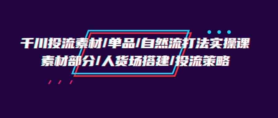 千川投流素材/单品/自然流打法实操培训班，素材部分/人货场搭建/投流策略,速发云资源网