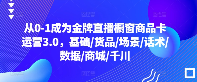 从0-1成为金牌直播橱窗商品卡运营3.0，基础/货品/场景/话术/数据/商城/千川,速发云资源网