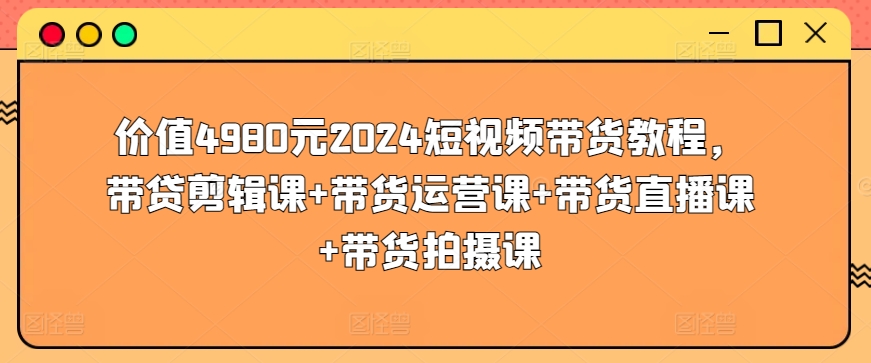 价值4980元2024短视频带货教程，带贷剪辑课+带货运营课+带货直播课+带货拍摄课,速发云资源网