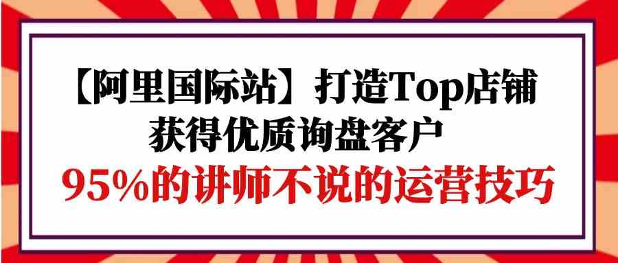 【阿里国际站】打造Top店铺-获得优质询盘客户，95%的讲师不说的运营技巧,速发云资源网
