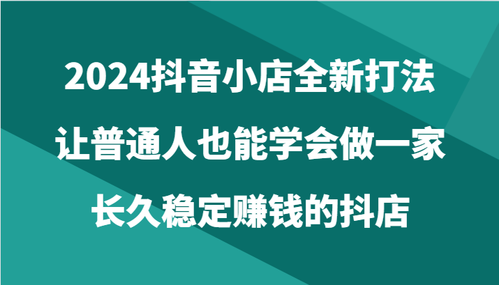 2024抖音小店全新打法，让普通人也能学会做一家长久稳定赚钱的抖店（24节）,速发云资源网