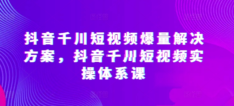抖音千川短视频爆量解决方案，抖音千川短视频实操体系课,速发云资源网