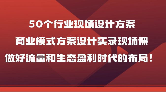50个行业现场设计方案，商业模式方案设计实录现场课，做好流量和生态盈利时代的布局！,速发云资源网