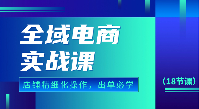 全域电商实战课，个人店铺精细化操作流程，出单必学内容（18节课）,速发云资源网