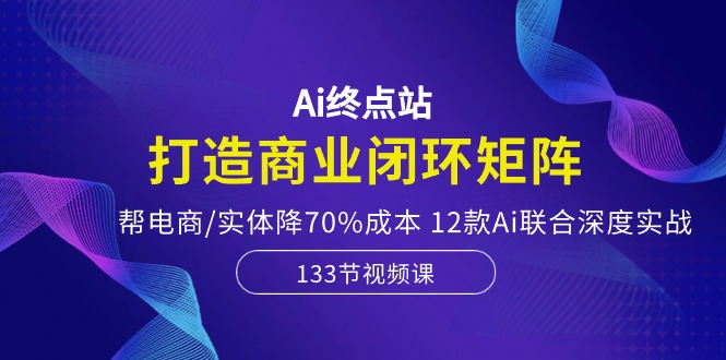 （10428期）Ai终点站，打造商业闭环矩阵，帮电商/实体降70%成本，12款Ai联合深度实战,速发云资源网
