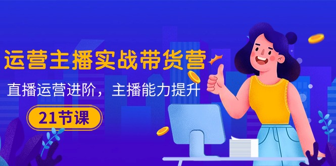（10511期）运营主播·实战带货营：直播运营 进阶，主播 能力提升（21节课）,速发云资源网