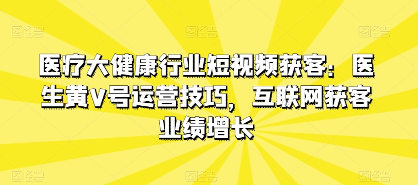 医疗大健康行业短视频获客：医生黄V号运营技巧，互联网获客业绩增长,速发云资源网
