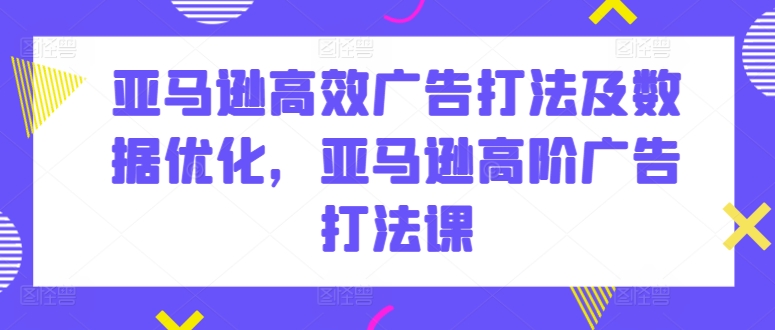 亚马逊高效广告打法及数据优化，亚马逊高阶广告打法课,速发云资源网