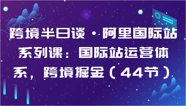 跨境半日谈·阿里国际站系列课：国际站运营体系，跨境掘金（44节）,速发云资源网