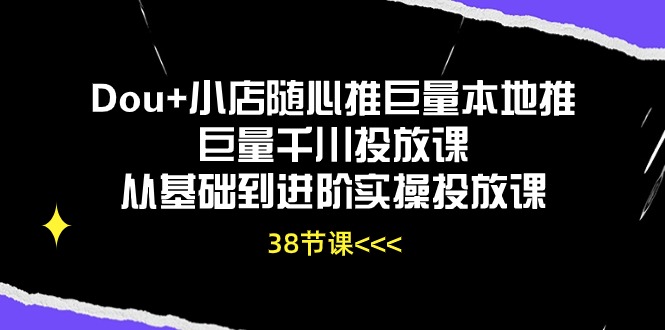 Dou+小店随心推巨量本地推巨量千川投放课，从基础到进阶实操投放课（38节）,速发云资源网
