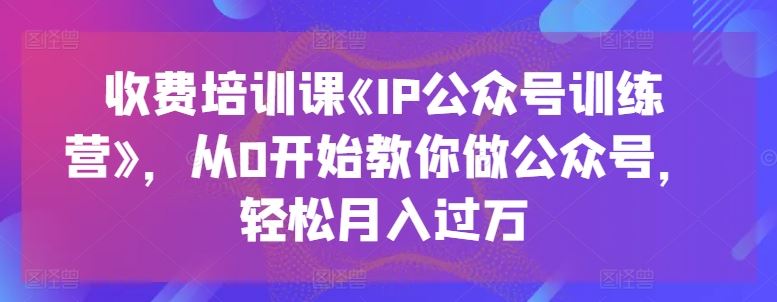 收费培训课《IP公众号训练营》，从0开始教你做公众号，轻松月入过万,速发云资源网