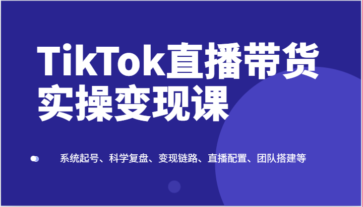 TikTok直播带货实操变现课：系统起号、科学复盘、变现链路、直播配置、团队搭建等,速发云资源网