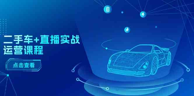 二手车直播实战运营课程：直播推荐/短视频推荐/千川投放/直播全流程,速发云资源网