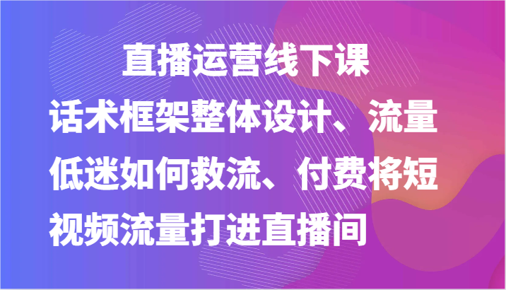 直播运营线下课-话术框架整体设计、流量低迷如何救流、付费将短视频流量打进直播间,速发云资源网