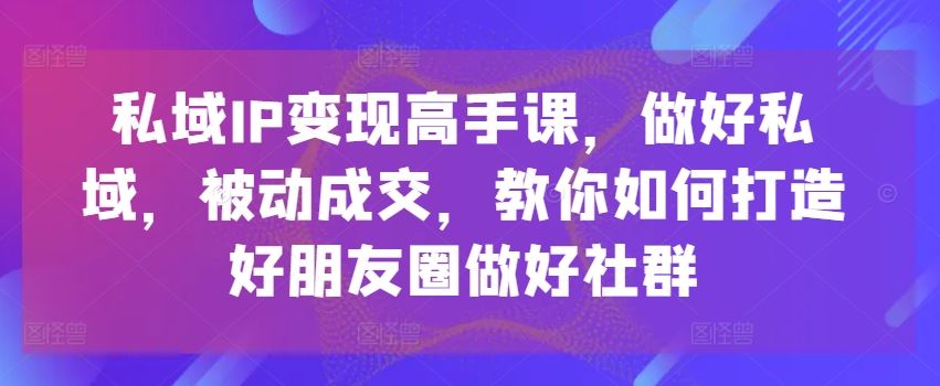 私域IP变现高手课，做好私域，被动成交，教你如何打造好朋友圈做好社群,速发云资源网