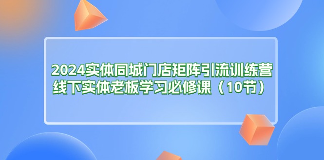 （11258期）2024实体同城门店矩阵引流训练营，线下实体老板学习必修课（10节）,速发云资源网