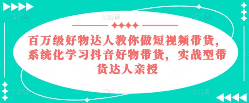 百万级好物达人教你做短视频带货，系统化学习抖音好物带货，实战型带货达人亲授,速发云资源网