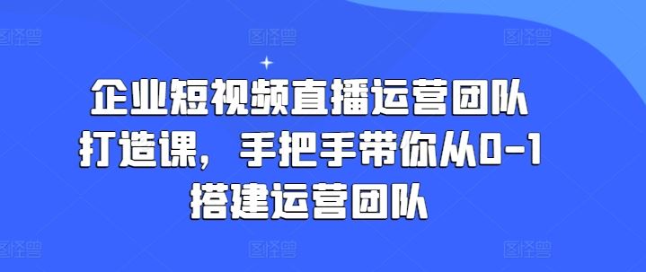 企业短视频直播运营团队打造课，手把手带你从0-1搭建运营团队,速发云资源网