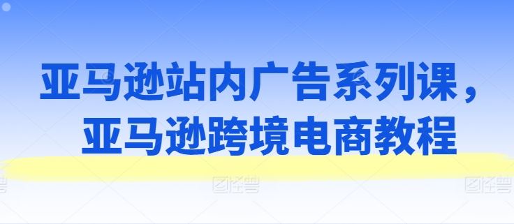 亚马逊站内广告系列课，亚马逊跨境电商教程,速发云资源网