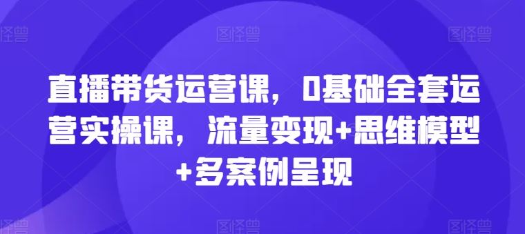 直播带货运营课，0基础全套运营实操课，流量变现+思维模型+多案例呈现,速发云资源网