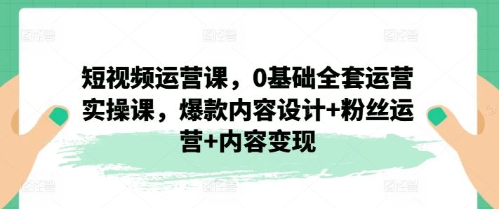 短视频运营课，0基础全套运营实操课，爆款内容设计+粉丝运营+内容变现,速发云资源网