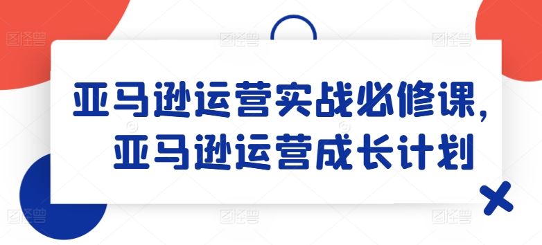 亚马逊运营实战必修课，亚马逊运营成长计划,速发云资源网