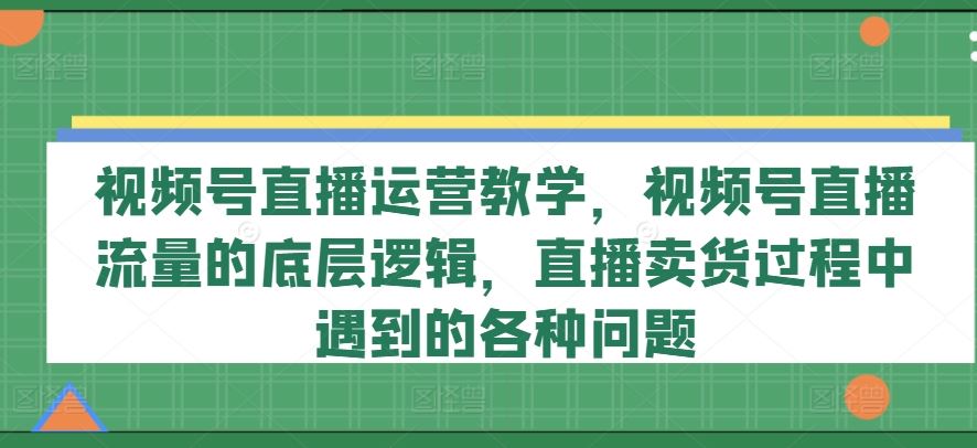 视频号直播运营教学，视频号直播流量的底层逻辑，直播卖货过程中遇到的各种问题,速发云资源网