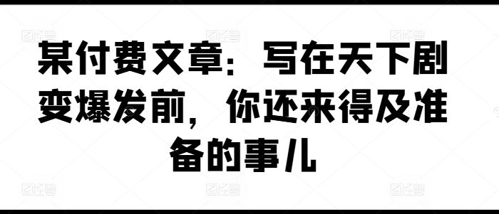 某付费文章：写在天下剧变爆发前，你还来得及准备的事儿,速发云资源网
