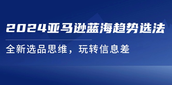 （11703期）2024亚马逊蓝海趋势选法，全新选品思维，玩转信息差,速发云资源网