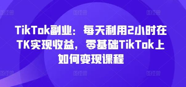 TikTok副业：每天利用2小时在TK实现收益，零基础TikTok上如何变现课程,速发云资源网