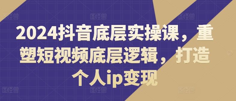 2024抖音底层实操课，​重塑短视频底层逻辑，打造个人ip变现,速发云资源网