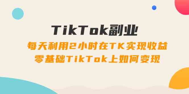 TikTok副业课：每天利用2小时在TK实现收益，零基础TikTok上如何变现（34节）,速发云资源网