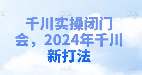 千川实操闭门会，2024年千川新打法,速发云资源网