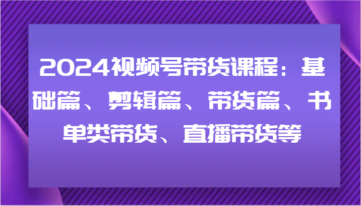 2024视频号带货课程：基础篇、剪辑篇、带货篇、书单类带货、直播带货等,速发云资源网