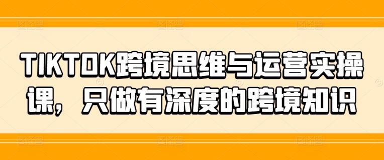 TIKTOK跨境思维与运营实操课，只做有深度的跨境知识,速发云资源网