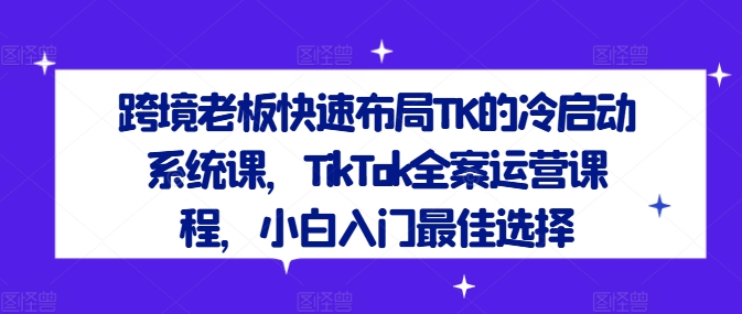 跨境老板快速布局TK的冷启动系统课，TikTok全案运营课程，小白入门最佳选择,速发云资源网