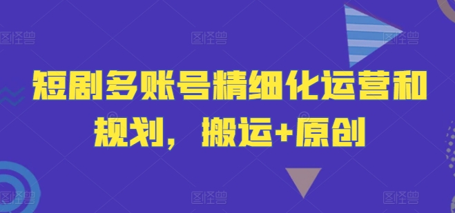 短剧多账号精细化运营和规划，搬运+原创,速发云资源网